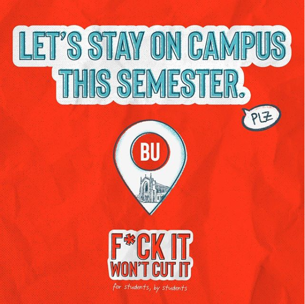 The “F--- It Won’t Cut It” campaign created by eight College of Communication students launched on several social media platforms Sunday night. The campaign encourages returning Boston University students to act responsibly for the sake of the community’s health and their own health.  COURTESY OF F--- IT WON'T CUT IT